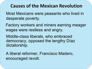 Causes of the Mexican Revolution  Most Mexicans were peasants who lived in desperate poverty. Factory workers and miners earning meager wages were restless and angry. Middle-class liberals, who embraced democracy, opposed the lengthy D í az dictatorship. A liberal reformer, Francisco Madero, encouraged revolt. 1 
