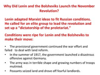 Why Did Lenin and the Bolsheviks Launch the November Revolution? Lenin adapted Marxist ideas to fit Russian conditions. He called for an elite group to lead the revolution and set up a “dictatorship of the proletariat.”  Conditions were ripe for Lenin and the Bolsheviks to make their move: The provisional government continued the war effort and failed  to deal with land reform. In the summer of 1917, the government launched a disastrous  offensive against Germany.  The army was in terrible shape and growing numbers of troops  mutinied. Peasants seized land and drove off fearful landlords.  1 