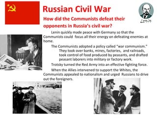 Russian Civil War  How did the Communists defeat their  opponents in Russia’s civil war? Lenin quickly made peace with Germany so that the Communists could  focus all their energy on defeating enemies at home.  The Communists adopted a policy called “war communism.”  They took over banks, mines, factories,  and railroads,  took control of food produced by peasants, and drafted  peasant laborers into military or factory work.  Trotsky turned the Red Army into an effective fighting force. When the Allies intervened to support the Whites, the  Communists appealed to nationalism and urged  Russians to drive out the foreigners.   1 