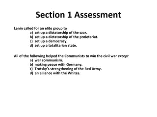 Lenin called for an elite group to   a)  set up a dictatorship of the czar.    b)  set up a dictatorship of the proletariat.   c)  set up a democracy.   d)  set up a totalitarian state.  All of the following helped the Communists to win the civil war  except   a)  war communism.   b)  making peace with Germany.   c)  Trotsky’s strengthening of the Red Army.   d)  an alliance with the Whites. Section 1 Assessment 1 