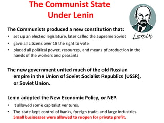 The Communist State  Under Lenin The Communists produced a new constitution that: set up an elected legislature, later called the Supreme Soviet gave all citizens over 18 the right to vote placed all political power, resources, and means of production in the hands of the workers and peasants  The new government united much of the old Russian empire in the Union of Soviet Socialist Republics (USSR), or Soviet Union. Lenin adopted the New Economic Policy, or NEP. It allowed some capitalist ventures.  The state kept control of banks, foreign trade, and large industries.  Small businesses were allowed to reopen for private profit.  2 