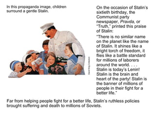 In this propaganda image, children surround a gentle Stalin. On the occasion of Stalin’s sixtieth birthday, the Communist party newspaper,  Pravda,  or “Truth,” printed this praise of Stalin: “ There is no similar name on the planet like the name of Stalin. It shines like a bright torch of freedom, it flies like a battle standard for millions of laborers around the world. . . . Stalin is today’s Lenin! Stalin is the brain and heart of the party! Stalin is the banner of millions of people in their fight for a better life.” Far from helping people fight for a better life, Stalin’s ruthless policies brought suffering and death to millions of Soviets. 
