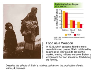 Food as a Weapon  In 1932, when peasants failed to meet unrealistic crop quotas, Stalin retaliated by seizing all of their grain to sell on the market, leaving millions to starve. Below, a woman and her son search for food during the famine.  Describe the effects of Stalin’s ruthless policies on the production of oats, wheat, & potatoes. 