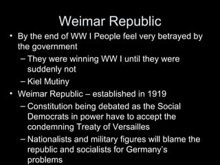 Weimar Republic
• By the end of WW I People feel very betrayed by
  the government
   – They were winning WW I until they were
     suddenly not
   – Kiel Mutiny
• Weimar Republic – established in 1919
   – Constitution being debated as the Social
     Democrats in power have to accept the
     condemning Treaty of Versailles
   – Nationalists and military figures will blame the
     republic and socialists for Germany’s
     problems
 