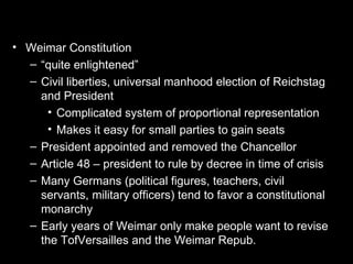 • Weimar Constitution
  – “quite enlightened”
  – Civil liberties, universal manhood election of Reichstag
    and President
      • Complicated system of proportional representation
      • Makes it easy for small parties to gain seats
  – President appointed and removed the Chancellor
  – Article 48 – president to rule by decree in time of crisis
  – Many Germans (political figures, teachers, civil
    servants, military officers) tend to favor a constitutional
    monarchy
  – Early years of Weimar only make people want to revise
    the TofVersailles and the Weimar Repub.
 