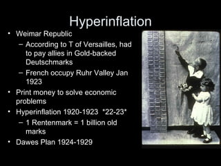 Hyperinflation
• Weimar Republic
   – According to T of Versailles, had
     to pay allies in Gold-backed
     Deutschmarks
   – French occupy Ruhr Valley Jan
     1923
• Print money to solve economic
  problems
• Hyperinflation 1920-1923 *22-23*
   – 1 Rentenmark = 1 billion old
     marks
• Dawes Plan 1924-1929
 