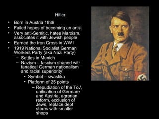 Hitler
•   Born in Austria 1889
•   Failed hopes of becoming an artist
•   Very anti-Semitic, hates Marxism,
    associates it with Jewish people
•   Earned the Iron Cross in WW I
•   1919 National Socialist German
    Workers Party (aka Nazi Party)
     – Settles in Munich
     – Nazism – fascism shaped with
        fanatical German nationalism
        and racial superiority’
          • Symbol – swastika
          • Platform of 25 points
              – Repudiation of the ToV,
                unification of Germany
                and Austria, agrarian
                reform, exclusion of
                Jews, replace dept
                stores with smaller
                shops
 