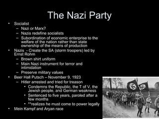 The Nazi Party
•   Socialist
     – Nazi or Marx?
     – Nazis redefine socialists
     – Subordination of economic enterprise to the
       welfare of the nation rather than state
       ownership of the means of production
•   Nazis - Create the SA (storm troopers) led by
    Ernst Rohm
     – Brown shirt uniform
     – Main Nazi instrument for terror and
       intimidation
     – Preserve military values
•   Beer Hall Putsch – November 9, 1923
     – Hitler arrested and tried for treason
          • Condemns the Republic, the T of V, the
            Jewish people, and German weakness
          • Sentenced to five years, paroled after a
            few months
          • **realizes he must come to power legally
•   Mein Kampf and Aryan race
 