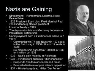 Nazis are Gaining
•   Stresemann – Rentenmark, Locarno, Nobel
    Peace Prize,
•   1925 President Ebert dies; Field Marshal Paul
    von Hindenberg elected president
•   Locarno Treaty – 1925
•   The depression hits and Germany becomes a
    Presidential dictatorship
•   Unemployment from 2.2 million to 6 million in 2
    years
     – Communist win 77 and Nazis win 107 seats
        in the Reichstag in 1930 (54 and 12 seats in
        1928)
     – SA membership rises from 100,000 in 1930
        to 1 million by 1933
•   1932 – Nazi’s gain majority in Reichstag
•   1933 -- Hindenburg appoints Hitler chancellor
     – Suspends freedom of speech and press
     – Brownshirts/stormtroopers silence opposition
•   1934 – Hindenburg dead, Hitler “Der Fuhrer”
 