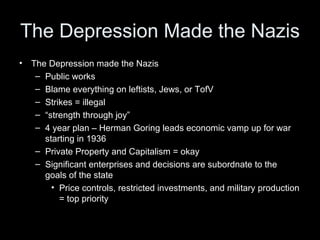 The Depression Made the Nazis
•   The Depression made the Nazis
     – Public works
     – Blame everything on leftists, Jews, or TofV
     – Strikes = illegal
     – “strength through joy”
     – 4 year plan – Herman Goring leads economic vamp up for war
       starting in 1936
     – Private Property and Capitalism = okay
     – Significant enterprises and decisions are subordnate to the
       goals of the state
         • Price controls, restricted investments, and military production
           = top priority
 