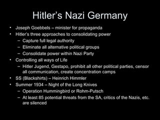 Hitler’s Nazi Germany
•   Joseph Goebbels – minister for propaganda
•   Hitler’s three approaches to consolidating power
     – Capture full legal authority
     – Eliminate all alternative political groups
     – Consolidate power within Nazi Party
•   Controlling all ways of Life
     – Hitler Jugend, Gestapo, prohibit all other political parties, censor
        all communication, create concentration camps
•   SS (Blackshirts) – Heinrich Himmler
•   Summer 1934 – Night of the Long Knives
     – Operation Hummingbird or Rohm-Putsch
     – At least 85 potential threats from the SA, critics of the Nazis, etc.
        are silenced
 