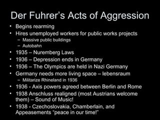 Der Fuhrer’s Acts of Aggression
• Begins rearming
• Hires unemployed workers for public works projects
    – Massive public buildings
    – Autobahn
•   1935 – Nuremberg Laws
•   1936 – Depression ends in Germany
•   1936 – The Olympics are held in Nazi Germany
•   Germany needs more living space – lebensraum
    – Militarize Rhineland in 1936
• 1936 - Axis powers agreed between Berlin and Rome
• 1938 Anschluss realigned (most Austrians welcome
  them) – Sound of Music!
• 1938 - Czechoslovakia, Chamberlain, and
  Appeasements “peace in our time!”
 
