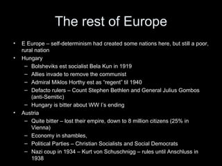 The rest of Europe
•   E Europe – self-determinism had created some nations here, but still a poor,
    rural nation
•   Hungary
     – Bolsheviks est socialist Bela Kun in 1919
     – Allies invade to remove the communist
     – Admiral Miklos Horthy est as “regent” til 1940
     – Defacto rulers – Count Stephen Bethlen and General Julius Gombos
        (anti-Semitic)
     – Hungary is bitter about WW I’s ending
•   Austria
     – Quite bitter – lost their empire, down to 8 million citizens (25% in
        Vienna)
     – Economy in shambles,
     – Political Parties – Christian Socialists and Social Democrats
     – Nazi coup in 1934 – Kurt von Schuschnigg – rules until Anschluss in
        1938
 