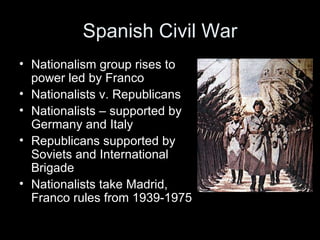 Spanish Civil War
• Nationalism group rises to
  power led by Franco
• Nationalists v. Republicans
• Nationalists – supported by
  Germany and Italy
• Republicans supported by
  Soviets and International
  Brigade
• Nationalists take Madrid,
  Franco rules from 1939-1975
 