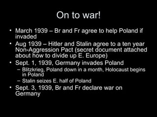 On to war!
• March 1939 – Br and Fr agree to help Poland if
  invaded
• Aug 1939 – Hitler and Stalin agree to a ten year
  Non-Aggression Pact (secret document attached
  about how to divide up E. Europe)
• Sept. 1, 1939, Germany invades Poland
  – Blitzkrieg, Poland down in a month, Holocaust begins
    in Poland
  – Stalin seizes E. half of Poland
• Sept. 3, 1939, Br and Fr declare war on
  Germany
 