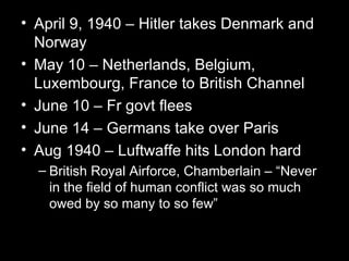 • April 9, 1940 – Hitler takes Denmark and
  Norway
• May 10 – Netherlands, Belgium,
  Luxembourg, France to British Channel
• June 10 – Fr govt flees
• June 14 – Germans take over Paris
• Aug 1940 – Luftwaffe hits London hard
  – British Royal Airforce, Chamberlain – “Never
    in the field of human conflict was so much
    owed by so many to so few”
 