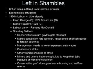 Left in Shambles
•   British cities suffered from German air raids
•   Economically struggling
•   1920’s Labour v. Liberal party
     – Lloyd George (C); 1922 Bonar Law (C)
     – Stanley Baldwin 1923 (C)
     – Labour party – Ramsey MacDonald
     – Standley Baldwin
          • Conservatives return govt to gold standard
          • Makes conversion rate too high, raises price of British goods
            to foreign countries
          • Management needs to lower expenses, cuts wages
          • Coal miners strike
          • Other workers inspired to strike
          • Miners and unions have to capitulate to keep their jobs
            because of high unemployment
          • Conservative gov’t does grant some housing and welfare
            reform
 