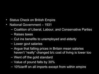 • Status Check on British Empire
• National Government – 1931
   – Coalition of Liberal, Labour, and Conservative Parties
   – Raises taxes
   – Cut ins benefits to unemployed and elderly
   – Lower govt salaries
   – Argue that falling prices in Britain mean salaries
     haven’t “really” changed b/c cost of living is lower too
   – Went off the gold standard
   – Value of pound falls by 30%
   – 10%tariff on all imports except from within empire
 
