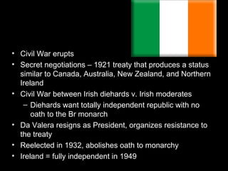 • Civil War erupts
• Secret negotiations – 1921 treaty that produces a status
  similar to Canada, Australia, New Zealand, and Northern
  Ireland
• Civil War between Irish diehards v. Irish moderates
   – Diehards want totally independent republic with no
      oath to the Br monarch
• Da Valera resigns as President, organizes resistance to
  the treaty
• Reelected in 1932, abolishes oath to monarchy
• Ireland = fully independent in 1949
 