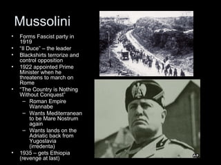 Mussolini
•   Forms Fascist party in
    1919
•   “Il Duce” – the leader
•   Blackshirts terrorize and
    control opposition
•   1922 appointed Prime
    Minister when he
    threatens to march on
    Rome
•   “The Country is Nothing
    Without Conquest”
      – Roman Empire
         Wannabe
      – Wants Mediterranean
         to be Mare Nostrum
         again
      – Wants lands on the
         Adriatic back from
         Yugoslavia
         (irredenta)
•   1935 – gets Ethiopia
    (revenge at last)
 