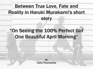 Between True Love, Fate and
Reality in Haruki Murakami's short
story
"On Seeing the 100% Perfect Girl
One Beautiful April Morning“
by
Carla Thurmanita
 