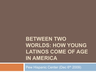 BETWEEN TWO
WORLDS: HOW YOUNG
LATINOS COME OF AGE
IN AMERICA
Pew Hispanic Center (Dec 6th 2009)
 
