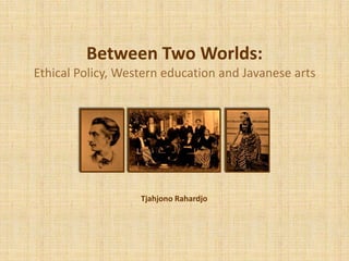 Between Two Worlds:
Ethical Policy, Western education and Javanese arts
Tjahjono Rahardjo
 