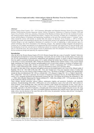 Between utopia and reality: visions and pre-visions in Machinae Novae by Fausto Veranzio.
Massimo Corradi
Department Architecture and Design DAD (University of the Study of Genoa )
corradi@arch.unige.it
Abstract
Fausto Veranzio (Faust Vrančić, 1551 - 1617) humanist, philosopher and Dalmatian historian, known for its Dictionarium
Quinque Nobilissimarum Europae linguarum, Latinae, Italicae, Germanicae, Dalmaticae et Ungaricae (Venetiis, 1595) and
Logica Nova (Venetiis, 1616) was, curiously, a forerunner of the Machine revolution, that will own the revolution of science
and technical progress during the Industrial Revolution. Trained at the University of Padua also in mathematics, lover of
science and the progress of mechanics and engineering, he publishes at the end of the sixteenth century a “visionary” treaty,
where instead his visions will translate in actually built. His treatise on Machinae Novae (Venetiis, c. 1595 or 1616) is
anticipating scientific and technological advances that will find fertile ground in the eighteenth and nineteenth centuries. The
Veranzio design is not only imaginative illustration of a machine or a work of engineering, is rather precursor sign of a
refined technology that will be developed in the following centuries. The suspension bridges imagined and designed by
Veranzio are, for example, precognitions of an engineering that will be declined, with infinite facets of sign and design, with
the introduction of cast iron, iron and steel in Architecture, almost two centuries after publication of his treatise. In this short
note we will tell the traces, the visions and pre-visions of a Renaissance man who anticipates, with his ideas and his projects,
the Iron architecture design and especially the suspension bridges.
Introduction
After the fall of the Western Roman Empire (476 A.D.) Western Europe falls into a state of scientific “slumber” effectively
interrupting the development of science and technology. Conversely, the rise of Islam in the seventh century A.D. paves the
way for new advancements in astronomical, mathematical and mechanical sciences, so much so that the historical period
from the eighth to around the thirteenth century A.D. is rightly defined the Golden Age of Islamic sciences, a crucial period
in the history of science [Alrushaidat, 2007]. Within this timeframe, Middle Eastern scholars initiate a work of great cultural
depth, translating into Arabic the scientific and philosophical texts of such Greek scholars as Archytas of Tarentum (428 -
360 B.C.), Eudoxus of Cnidus (408 - 355 B.C.), Aristotle (384-83 - 322 B.C.), Archimedes (287 - 212 B.C.), Ctesibius (285 -
222 B.C.), Philo of Byzantium (280 - 220 B.C.), Heron of Alexandria (I century A.D.) and many others.
In a relatively short span of time, theoretical and applied sciences are developed thanks to the vision of the Abbasid caliph of
Baghdad, Abū Jaʿfar ʿAbd Allāh al-Maʾmūn (786 - 833), who founded one of the most important centers of studies that
human history has ever seen, known as Bayt al-Ḥikma (‫ﺍاﻟﺤﻜﻤﺔ‬ ‫ﺑﻴﯿﺖ‬ or “The House of Wisdom”). Scholars who operated there
include the likes of al-Khwārizmī (780 - 850 ca.), al-Kindī (801 - 873), Ḥunayn b. Isḥāq (704 - 761 c.), Thābit b. Qurrā (830 -
901), al-Rāzī (865 - 925) and, in particular, the inventors of hundreds of mechanical devices, the Banū Mūsā brothers (9th
century A.D.), alongside mechanical and experimental scientists like Abū ʿAlī al-Ḥasan ibn al-Ḥasan ibn al-Haytham (c. 965
- c. 1040), Abū al-Rayḥān Muḥammad ibn Aḥmad al-Bīrūnī (973 - 1048), Ibn al-Shāṭir (1305 – 1375) and above all Abū al-
'Iz Ibn Ismā'īl ibn al-Razāz al-Jazarī (1136 – 1206).
These scholars develop astronomy, physics (optics), mathematics (algebra and geometry), hydraulics, and especially
machinery. Donald Routledge Hill (1922 - 1994) points out in his introductory essay to the work of the Arab scientist al-
Jazarī [al-Jazarī, 1974; Routledge Hill, 1991], that these machines could “operate for long periods of time - hours, days or
even longer - without human intervention”. It was, in fact, a rediscovery of ancient mechanics but perfected with new
knowledge, especially in the field of hydraulics, a discipline that Arab scientists had developed with great success. By using
water to operate, these machines were able to accomplish different automatisms that could be used to open and close water
intake valves, vary the direction of the water flow and, as Hill writes, for primordial “auxiliary safety devices” developed to
control and regulate these mechanisms.
Fig. 1a al-Jazarī’s elephant clock. Fig. 1b al-Jazarī’s candle clocks. Fig. 1c al-Jazarī’s hydropowered perpetual flute. Fig. 1d al-Jazarī’s
reciprocating pump, from The Book of Knowledge of Ingenious Mechanical Devices [al-Jazarī, 1974].
 