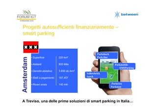 Amsterdam

Progetti autosufficienti finanziariamente –
smart parking

• Superficie

220 km²

• Abitanti

800 Mila

• Densità abitativa

Parkshark
Park-line

3,650 ab./km²

• Stalli a pagamento

187,457

• Ricavi sosta

140 mln

Parkmobile
SMSParking
Yellowbrick
Anwb
Parkeren
Parkman

A Treviso, una delle prime soluzioni di smart parking in Italia…

 