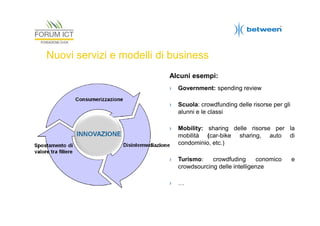 Nuovi servizi e modelli di business
Alcuni esempi:
›

Government: spending review

›

Scuola: crowdfunding delle risorse per gli
alunni e le classi

›

Mobility: sharing delle risorse per la
mobilità (car-bike sharing, auto di
condominio, etc.)

›

Turismo:
crowdfuding
conomico
crowdsourcing delle intelligenze

›

…

e

 