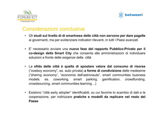 Considerazioni conclusive
• Gli studi sul livello di di smartness delle città non servono per dare pagelle
ai governanti, ma per evidenziare indicatori rilevanti, in tutti i Paesi avanzati
• E’ necessario avviare una nuova fase del rapporto Pubblico-Privato per il
co-design della Smart City che consenta alle amministrazioni di individuare
soluzioni a fronte delle esigenze della città
• La sfida delle città è quella di spostare valore dal consumo di risorse
(“cowboy economy”, es. auto privata) a forme di condivisione delle medesime
(“sharing economy”, “economia dell’astronauta”, smart communities business
models. es. coworking, smart parking, gamification, crowdfunding,
crowdsourcing, smart communities learning…)
• Esistono “città early adopter” identificabili, su cui favorire lo scambio di dati e la
cooperazione, per indirizzare pratiche e modelli da replicare nel resto del
Paese

 