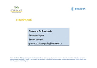 Riferimenti

Gianluca Di Pasquale
Between S.p.A.
Senior advisor
gianluca.dipasquale@between.it

A cura del Centro di Competenza per le Smart Community di Between spa che riunisce esperti e docenti universitari. L’obiettivo del Centro è
approfondire le conoscenze, i metodi e gli strumenti per diffondere l'innovazione tecnologica e di business nella dimensione urbana, intesa come
città diffusa e comunità intelligente.

 