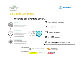 Lo Smart City Index
Misurare per diventare Smart….
10 macro-categorie osservate
25 aree tematiche
116 Comuni capoluogo

Oltre 150 indicatori
Oltre 10.000 misurazioni in 10 anni
Con il patrocinio di:
Associazione Nazionale
Direttori Generali degli Enti
Locali

e con il supporto di:

 