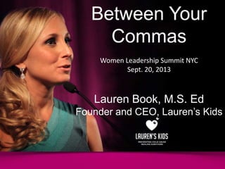 Between Your
Commas
Women Leadership Summit NYC
Sept. 20, 2013
Lauren Book, M.S. Ed
Founder and CEO, Lauren’s Kids
 