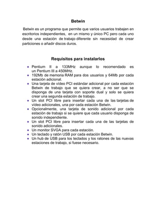 Betwin<br /> Betwin es un programa que permite que varios usuarios trabajen en escritorios independientes, en un mismo y único PC pero cada uno desde una estación de trabajo diferente sin necesidad de crear particiones o añadir discos duros.<br />Requisitos para instalarlos<br />Pentium II a 133MHz aunque lo recomendado es un Pentium III a 450MHz.<br />192Mb de memoria RAM para dos usuarios y 64Mb por cada estación adicional.<br />Una tarjeta de vídeo PCI estándar adicional por cada estación Betwin de trabajo que se quiera crear, a no ser que se disponga de una tarjeta con soporte dual y solo se quiera crear una segunda estación de trabajo.<br />Un slot PCI libre para insertar cada una de las tarjetas de vídeo adicionales, una por cada estación Betwin.<br />Opcionalmente, una tarjeta de sonido adicional por cada estación de trabajo si se quiere que cada usuario disponga de sonido independiente.<br />Un slot PCI libre para insertar cada una de las tarjetas de sonido adicionales.<br />Un monitor SVGA para cada estación.<br />Un teclado y ratón USB por cada estación Betwin.<br />Un hub de USB para los teclados y los ratones de las nuevas estaciones de trabajo, si fuese necesario.<br />