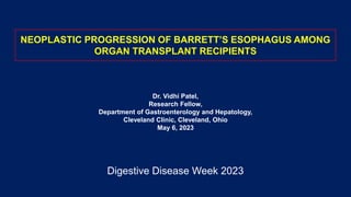 NEOPLASTIC PROGRESSION OF BARRETT’S ESOPHAGUS AMONG
ORGAN TRANSPLANT RECIPIENTS
Dr. Vidhi Patel,
Research Fellow,
Department of Gastroenterology and Hepatology,
Cleveland Clinic, Cleveland, Ohio
May 6, 2023
Digestive Disease Week 2023
 