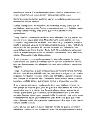 escuchamos música. Fue un día que siempre recordare de mi secundaria. Hubo
otro en el cual fuimos a comer rameen y compramos muchas cosas.
Son tantos recuerdos bonitos que tengo aquí en secundaria que permanecerán
dentro de mi corazón siempre.
Cuando veo el pasado, mis recuerdos, mis momentos, me doy cuenta que he
cambiado en ciertos aspectos. Cuando era pequeña era un poco tímida en ciertos
aspectos y ahora no lo soy tanto. Siento que soy más abierta con mis
pensamientos.
Yo soy divertida y me encanta sacarles sonrisas a las personas, soy a veces muy
risueña, a veces soy un poco torpe. Me gusta mucho cantar, escribir pero más
tocar piano, me gusta bailar, ver el cielo azul cuando tengo que pensar, me gusta
mucho el color azul, ya que a mí me fascina mucho el agua y el cielo. También me
fascina el color rosa y el verde. Mi cantante favorito es Max Scheneider y mi
cantante favorita es Ariana Grande y Taylor Swift. Mi comida favorita es la pizza y
los tacos. Me encanta platicar con las personas. Mi hobbies es cantar y escuchar
música. Me encanta ayudar a las personas.
A mí me encanta conocer gente nueva pero lo principal conocerlos de verdad.
Cosa que con solo saber sus nombres y convivir con ellos era suficiente para mí.
Ahora yo deseo conocer más a las personas como saber cuáles son sus gustos y
disgustos.
Tengo 4 mejores amigas a quien jamás cambiaria es Viridiana Herrera, Fernanda
Garduño, Nuria Alcaide, Frida Morales. Las considero mis amigas ya que con ellas
he pasado muy buenos recuerdos y momentos inolvidables. Las quiero mucho a
ellas, siempre las apoyare en todo. Y aunque no estemos cerca se que podemos
hablar por otro lado, pero sé que jamás se perderá la amistad que tenemos.
Si me preguntan sobre amor, en el aspecto de mi chico ideal aun no tengo muy
bien qué tipo de chico me gusta, pero me gusta que tenga sentido del humor, que
sea divertido, que no te mienta, que demuestre lo que piense, que sea tierno
contigo, que te quiera, que sea amable, que le encante la música y ame a los
animales. Que sea alguien quien yo pueda hablar de cualquier cosa, que te apoye
en todo momento. Quien yo pueda bromear y reír mucho. Me gusta que sea el
mismo. Que demuestre interés y que se preocupe por ti. Que tenga la intención de
siempre sacarte sonrisas.
Aun no sé muy bien qué es lo quiero hacer con mi vida. Yo quisiera terminar mi
secundaria, preparatoria y en universidad decidir qué es lo que me quiero dedicar.
 