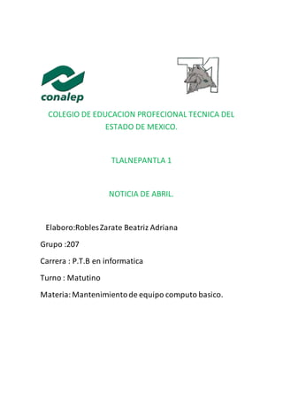 COLEGIO DE EDUCACION PROFECIONAL TECNICA DEL
ESTADO DE MEXICO.
TLALNEPANTLA 1
NOTICIA DE ABRIL.
Elaboro:RoblesZarate Beatriz Adriana
Grupo :207
Carrera : P.T.B en informatica
Turno : Matutino
Materia:Mantenimientode equipo computo basico.