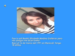 Psss io soii Beatriz Elizabeth Medina Gutiérrez pero mis amigos me dicen betty! Nací el 16 de marzo del 1991 en Mexicali. Tengo 18 añitos. 