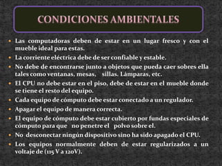  Las computadoras deben de estar en un lugar fresco y con el
    mueble ideal para estas.
   La corriente eléctrica debe de ser confiable y estable.
   No debe de encontrarse junto a objetos que pueda caer sobres ella
    tales como ventanas, mesas, sillas. Lámparas, etc.
   El CPU no debe estar en el piso, debe de estar en el mueble donde
    se tiene el resto del equipo.
   Cada equipo de cómputo debe estar conectado a un regulador.
   Apagar el equipo de manera correcta.
   El equipo de cómputo debe estar cubierto por fundas especiales de
    cómputo para que no penetre el polvo sobre el.
   No desconectar ningún dispositivo sino ha sido apagado el CPU.
   Los equipos normalmente deben de estar regularizados a un
    voltaje de (115 V a 120V).
 