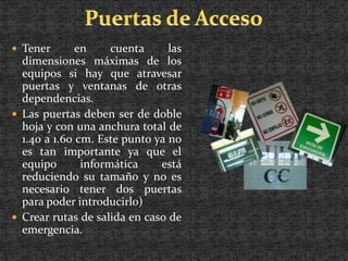  Tener       en     cuenta     las
  dimensiones máximas de los
  equipos si hay que atravesar
  puertas y ventanas de otras
  dependencias.
 Las puertas deben ser de doble
  hoja y con una anchura total de
  1.40 a 1.60 cm. Este punto ya no
  es tan importante ya que el
  equipo       informática    está
  reduciendo su tamaño y no es
  necesario tener dos puertas
  para poder introducirlo)
 Crear rutas de salida en caso de
  emergencia.
 