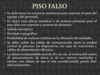  Se debe tener en cuenta la resistencia para soportar el peso del
    equipo y del personal.
   Es mejor usar placas metálicas o de madera prensada para el
    piso falso con soportes y amarres de aluminio.
   Sellado hermético
   Nivelado topográfico
   Posibilidad de realizar cambios en la ubicación de unidades
   Se debe cubrir los cables de comunicación entre la unidad
    central de proceso, los dispositivos, las cajas de conexiones y
    cables de alimentación eléctrica.
   La altura recomendable será de 18 a 30 cm. si el área del centro
    de procesamiento de datos es de 100 metros cuadrados o
    menos, con objeto de que el aire acondicionado pueda fluir
    adecuadamente.
 