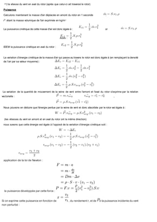 la vitesse du vent en aval du rotor (après que celui-ci ait traversé le rotor)
Puissance
Calculons maintenant la masse d'air déplacée en amont du rotor en 1 seconde :
:étant la masse volumique de l'air exprimée en kg/m3
La puissance cinétique de cette masse d'air est donc égale à : or
Alors :
IDEM la puissance cinétique en aval du rotor :
La variation d’énergie cinétique de la masse d'air qui passe au travers le rotor est donc égale à (en remplaçant la densité
de l’air par sa valeur moyenne) :
La variation de la quantité de mouvement de la veine de vent entre l'amont et l'aval du rotor s'exprime par la relation
vectorielle : , ,
Nous pouvons en déduire que l'énergie perdue par la veine de vent et donc absorbée par le rotor est égale à :
(les vitesses du vent en amont et en aval du rotor ont la même direction)
nous savons que cette énergie est égale à l’opposé de la variation d’énergie cinétique soit :
application de la loi de Newton :
la puissance développée par cette force :
Si on exprime cette puissance en fonction de , du rendement r, et de la puissance incidente du vent
non perturbé :
 