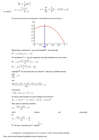 on obtient et
On peut alors tracer le rendement r de l'éolienne en fonction de x :
Déterminons maintenant pour que l'énergie soit maximale
En remplaçant par son expression calculée précédemment nous avons
L'énergie est maximale pour une vitesse telle que sa dérivée s'annule
soit
C'est-à-dire
On résout cette équation du second degré et d’inconnue
Nous avons 2 solutions possibles
cette solution est impossible
ou
est donc maximale pour égal à
Le maximum2
est atteint pour x=1/3, et alors r=16/27. D'où la limite de Betz :
Nous savons que l'énergie récupérable du vent s'exprime par
 