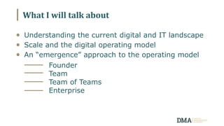 What I will talk about
Understanding the current digital and IT landscape
Scale and the digital operating model
An “emergence” approach to the operating model
Founder
Team
Team of Teams
Enterprise
 