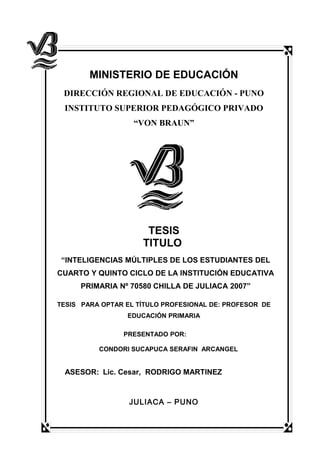 MINISTERIO DE EDUCACIÓN
DIRECCIÓN REGIONAL DE EDUCACIÓN - PUNO
INSTITUTO SUPERIOR PEDAGÓGICO PRIVADO
“VON BRAUN”
TESIS
TITULO
“INTELIGENCIAS MÚLTIPLES DE LOS ESTUDIANTES DEL
CUARTO Y QUINTO CICLO DE LA INSTITUCIÓN EDUCATIVA
PRIMARIA Nº 70580 CHILLA DE JULIACA 2007”
TESIS PARA OPTAR EL TÍTULO PROFESIONAL DE: PROFESOR DE
EDUCACIÓN PRIMARIA
PRESENTADO POR:
CONDORI SUCAPUCA SERAFIN ARCANGEL
ASESOR: Lic. Cesar, RODRIGO MARTINEZ
JULIACA – PUNO
 