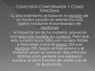 COMO ESTA CONFORMADA Y COMO FUNCIONASu procedimiento se basa en la escisión de un núcleo pesado en elementos más ligeros mediante el bombardeo de neutrones Al impactar en dicho material, provocan una reacción nuclear en cadena. Para que esto suceda hace falta usar núcleos fisibles o fisionables como el uranio-235 o el plutonio-239. Según el mecanismo y el material usado se conocen dos métodos distintos para generar una explosión nuclear: el de la bomba de uranio y el de la de plutonio.