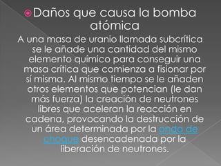 Daños que causa la bomba atómica A una masa de uranio llamada subcrítica se le añade una cantidad del mismo elemento químico para conseguir una masa crítica que comienza a fisionar por sí misma. Al mismo tiempo se le añaden otros elementos que potencian (le dan más fuerza) la creación de neutrones libres que aceleran la reacción en cadena, provocando la destrucción de un área determinada por la onda de choque desencadenada por la liberación de neutrones.
