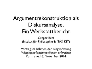 Argumentrekonstruktion als
Diskursanalyse.
Ein Werkstattbericht
Gregor Betz
(Institut für Philosophie & ITAS, KIT)
Vortrag im Rahmen der Ringvorlesung
Wissenschaftskommunikation erforschen
Karlsruhe, 13. November 2014
 