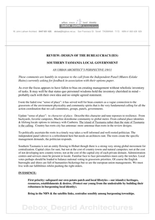 Debox_Degrid Architectures
urban room ♪╠ land identity
. DeBOX_DeGRID ArchitectureArchitectureArchitectureArchitecturessss.
M. John Latham Architect 0447 651 420 debox@bigblue.net.au San Francisco St Sorell TASMANIA 7172 ABN 41 893 428 929
REVIEW: DESIGN OF THE BUREAUCRACY(IES)
SOUTHERN TASMANIA LOCAL GOVERNMENT
AN URBAN ARCHITECT’S PERSPECTIVE 1/9/11
These comments are humbly in response to the call from the Independent Panel (Munro Eslake
Hains) currently asking for feedback in association with their options paper.
As ever the focus appears to have fallen to bias on creating management without wholistic inventory
of tasks. It may well be that status quo personnel wisdoms hold the inventory cherished in mind –
probably each with their own idea and no simple agreed statement.
I note the faded rose “sense of place”: it has served well for bean counters as a vague connection to the
grassroots of the environment physicality and community spirits that is the very fundamental calling for all the
action coordination that we call committees, groups, panels, governments.
Update “sense of place”: to character of place. Describe this character and tune reponses to resilience. From
backyards, favorite campsites, Macfree downhome community to global metro. From cultural place identities
& lifelong locale options to intimacy with Canberra. The island of Tasmania rather than the state of Tasmania
is the calling. Country has roots city has antennae: more antennae than roots in the review designs.
To politically ascertain the roots in a timely way takes a well informed and well rooted politician. The
independent panel (above) is a refreshment here but needs an architects rant. The roots create the specific
management demands, the politician responds.
Southern Tasmania is not an entity flowing to Hobart though there is a strong very strong global movement for
centralization. Capital cities for sure, but not at the cost of country towns and natural campsites; not at the cost
of not developing new country towns; not at the cost of the capital city of each private domain. Administration
centres and services must be present in locale. Familiar face to face personalities must carry the torches. Local
votes perhaps should be loaded to balance national voting in grassroots priorities. Of course the English
burroughs and shires are full of humanities bickerings but so are the european union managements. We must
live with our fallibilities whilst pushing the right orders.
IN ESSENCE:
First priority: safeguard our own potato patch and local lifestyles – our island(s) heritages,
resources, establishments & desires. (Protect our young from the undesirable by building their
robustness in burgeoning local identity).
Bring in the NBN & the satellite links, centralise sensibly among burgeoning townships.
 